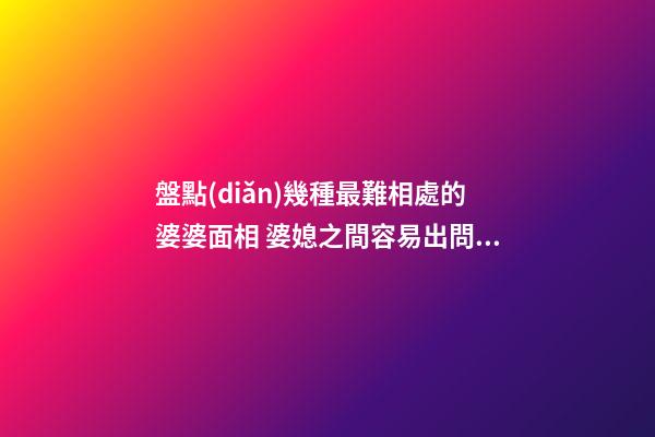 盤點(diǎn)幾種最難相處的婆婆面相 婆媳之間容易出問題